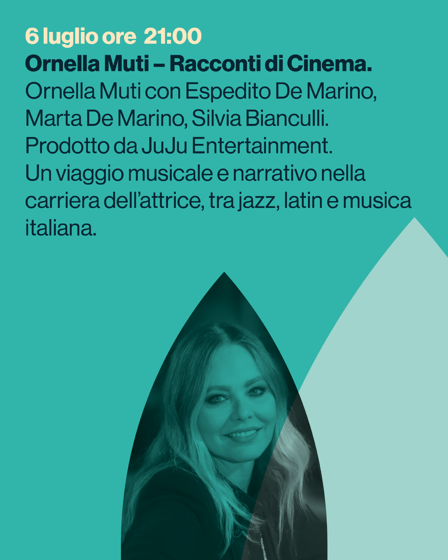 Ornella Muti – Racconti di Cinema.
Ornella Muti con Espedito De Marino,
Marta De Marino, Silvia Bianculli.
Prodotto da JuJu Entertainment.
Un viaggio musicale e narrativo nella carriera dell’attrice, tra jazz, latin e musica italiana.